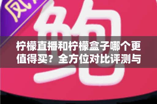 柠檬直播和柠檬盒子哪个更值得买？全方位对比评测与避坑选购指南