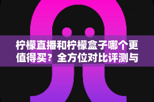 柠檬直播和柠檬盒子哪个更值得买？全方位对比评测与避坑选购指南