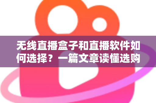无线直播盒子和直播软件如何选择？一篇文章读懂选购要点，帮你少走弯路