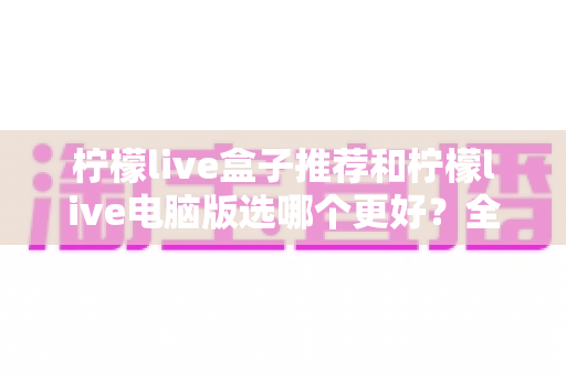 柠檬live盒子推荐和柠檬live电脑版选哪个更好?全方位深度对比与选购指南帮你做出最佳决定 柠檬live盒子推荐和柠檬live电脑版选哪个更好?全方位深度对比与选购指南帮你做出最佳决定