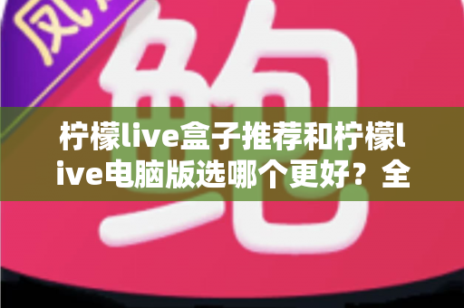 柠檬live盒子推荐和柠檬live电脑版选哪个更好?全方位深度对比与选购指南帮你做出最佳决定 柠檬live盒子推荐和柠檬live电脑版选哪个更好?全方位深度对比与选购指南帮你做出最佳决定