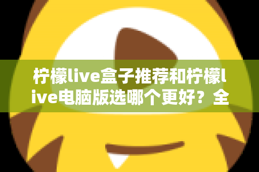 柠檬live盒子推荐和柠檬live电脑版选哪个更好?全方位深度对比与选购指南帮你做出最佳决定 柠檬live盒子推荐和柠檬live电脑版选哪个更好?全方位深度对比与选购指南帮你做出最佳决定