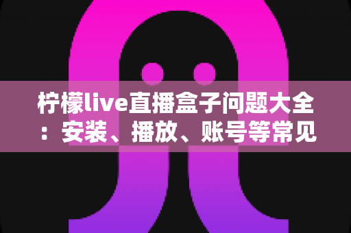 柠檬live直播盒子问题大全：安装、播放、账号等常见问题一站式解决指南