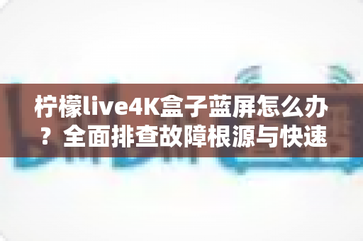 柠檬live4K盒子蓝屏怎么办？全面排查故障根源与快速修复实用指南