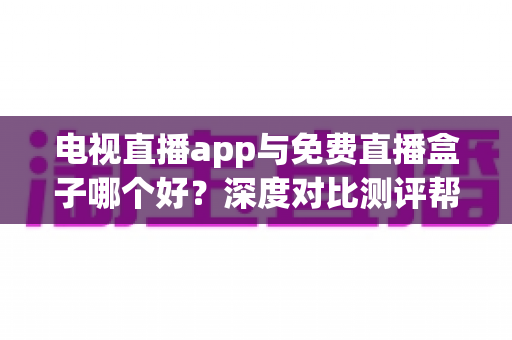 电视直播app与免费直播盒子哪个好？深度对比测评帮你找到最佳追剧方案