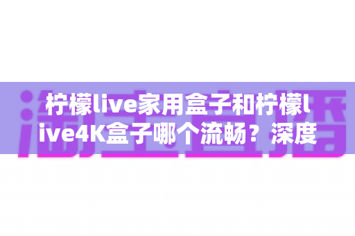 柠檬live家用盒子和柠檬live4K盒子哪个流畅?深度对比评测帮你选对不选贵 柠檬live家用盒子和柠檬live4K盒子哪个流畅?深度对比评测帮你选对不选贵