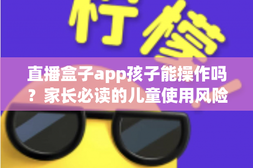 直播盒子app孩子能操作吗?家长必读的儿童使用风险分析与安全防护全指南 直播盒子app孩子能操作吗?家长必读的儿童使用风险分析与安全防护全指南