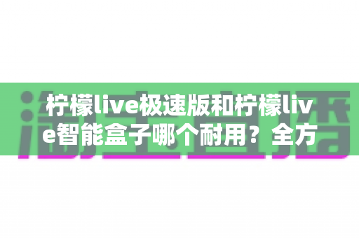 柠檬live极速版和柠檬live智能盒子哪个耐用?全方位对比测评帮你选对不选贵 柠檬live极速版和柠檬live智能盒子哪个耐用?全方位对比测评帮你选对不选贵
