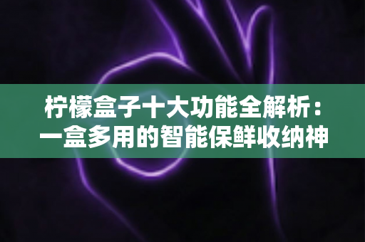 柠檬盒子十大功能全解析：一盒多用的智能保鲜收纳神器，重新定义你的品质生活