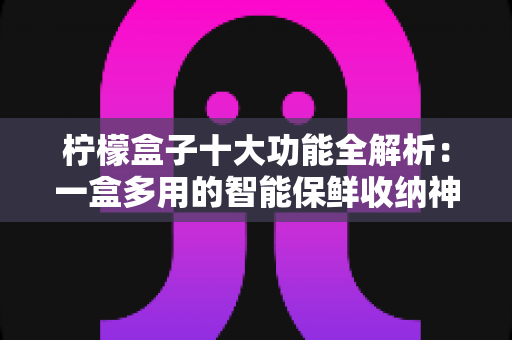 柠檬盒子十大功能全解析：一盒多用的智能保鲜收纳神器，重新定义你的品质生活