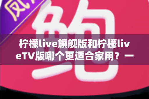 柠檬live旗舰版和柠檬liveTV版哪个更适合家用?一文读懂两大版本的家庭使用全攻略 柠檬live旗舰版和柠檬liveTV版哪个更适合家用?一文读懂两大版本的家庭使用全攻略