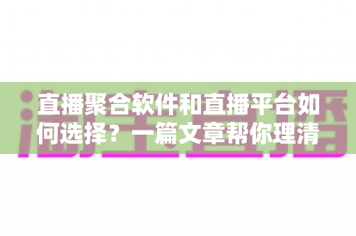 直播聚合软件和直播平台如何选择？一篇文章帮你理清思路、避开误区、找到最适合自己的直播方案