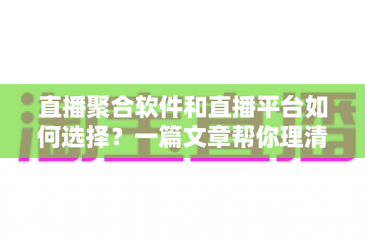 直播聚合软件和直播平台如何选择？一篇文章帮你理清思路、避开误区、找到最适合自己的直播方案