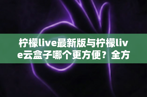 柠檬live最新版与柠檬live云盒子哪个更方便?全方位对比指南帮你轻松做选择 柠檬live最新版与柠檬live云盒子哪个更方便?全方位对比指南帮你轻松做选择
