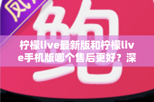 柠檬live最新版和柠檬live手机版哪个售后更好？深度对比解析帮你选对版本