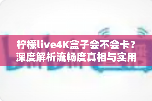 柠檬live4K盒子会不会卡？深度解析流畅度真相与实用优化全攻略