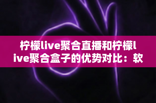 柠檬live聚合直播和柠檬live聚合盒子的优势对比：软件与硬件全维度解析，帮你找到最适合的观看方案
