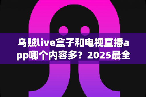 乌贼live盒子和电视直播app哪个内容多？2025最全对比测评，帮你选对家庭观影方案