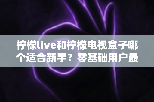 柠檬live和柠檬电视盒子哪个适合新手?零基础用户最全对比指南与选购建议 柠檬live和柠檬电视盒子哪个适合新手?零基础用户最全对比指南与选购建议