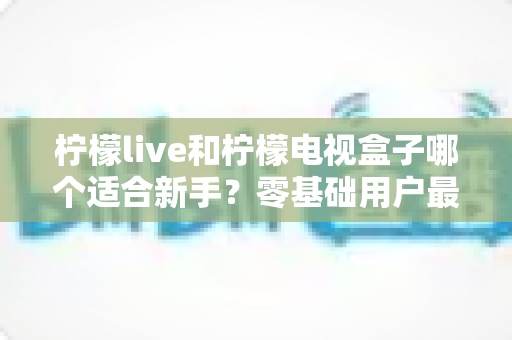 柠檬live和柠檬电视盒子哪个适合新手？零基础用户最全对比指南与选购建议