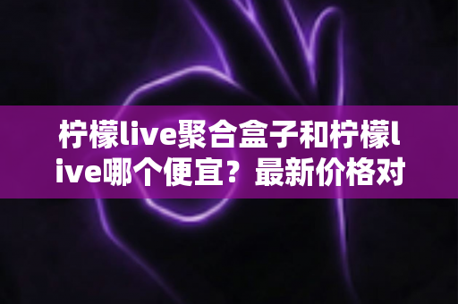 柠檬live聚合盒子和柠檬live哪个便宜?最新价格对比与高性价比选购全攻略 柠檬live聚合盒子和柠檬live哪个便宜?最新价格对比与高性价比选购全攻略