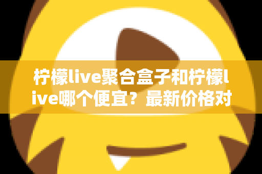 柠檬live聚合盒子和柠檬live哪个便宜?最新价格对比与高性价比选购全攻略 柠檬live聚合盒子和柠檬live哪个便宜?最新价格对比与高性价比选购全攻略