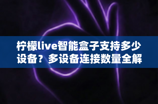 柠檬live智能盒子支持多少设备？多设备连接数量全解析，家庭共享观影一文搞懂