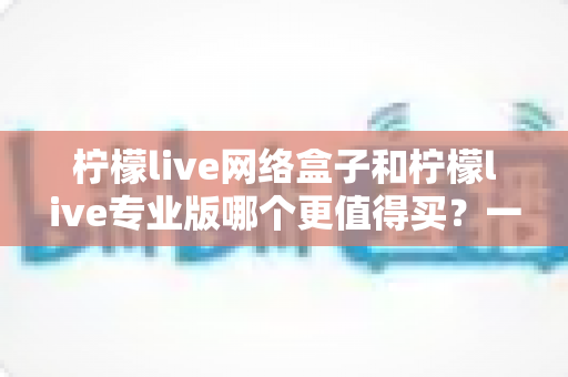 柠檬live网络盒子和柠檬live专业版哪个更值得买?一篇看懂差异的深度选购指南 柠檬live网络盒子和柠檬live专业版哪个更值得买?一篇看懂差异的深度选购指南