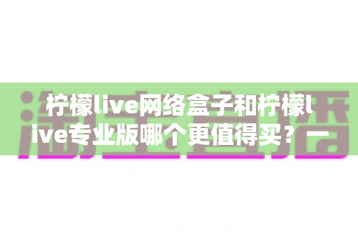 柠檬live网络盒子和柠檬live专业版哪个更值得买？一篇看懂差异的深度选购指南