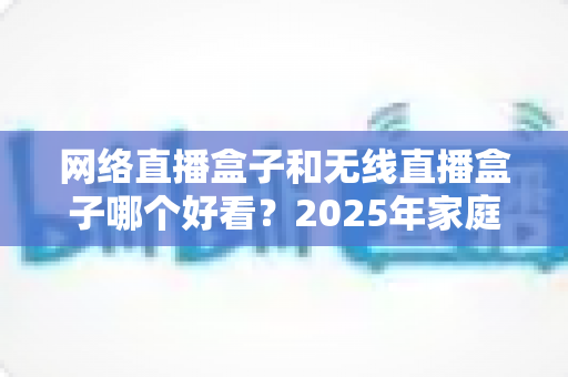 网络直播盒子和无线直播盒子哪个好看？2025年家庭观影选购全攻略深度解析