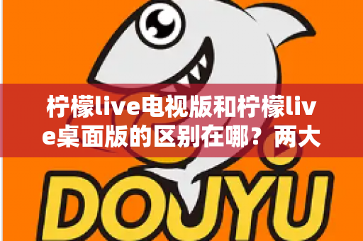 柠檬live电视版和柠檬live桌面版的区别在哪？两大版本全方位对比分析与选购指南