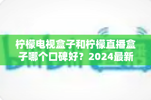 柠檬电视盒子和柠檬直播盒子哪个口碑好?2024最新深度对比评测,看完再买不后悔 柠檬电视盒子和柠檬直播盒子哪个口碑好?2024最新深度对比评测,看完再买不后悔