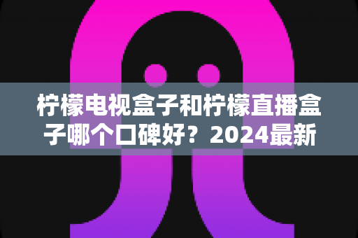 柠檬电视盒子和柠檬直播盒子哪个口碑好?2024最新深度对比评测,看完再买不后悔 柠檬电视盒子和柠檬直播盒子哪个口碑好?2024最新深度对比评测,看完再买不后悔