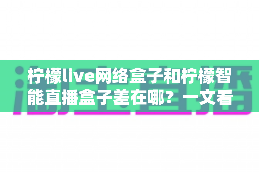 柠檬live网络盒子和柠檬智能直播盒子差在哪？一文看懂两大盒子核心区别与选购指南