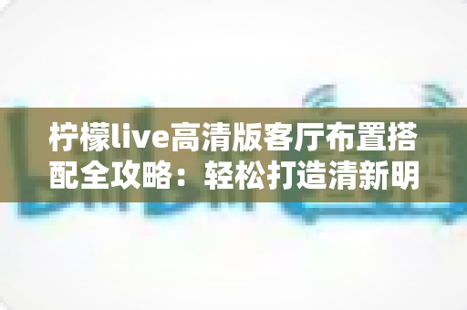 柠檬live高清版客厅布置搭配全攻略:轻松打造清新明亮的理想居家空间 柠檬live高清版客厅布置搭配全攻略:轻松打造清新明亮的理想居家空间