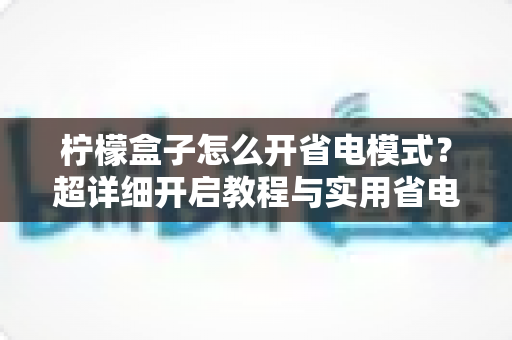 柠檬盒子怎么开省电模式？超详细开启教程与实用省电技巧分享，让设备更耐用、电费更省心
