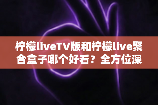 柠檬liveTV版和柠檬live聚合盒子哪个好看？全方位深度对比评测，帮你选出最适合的大屏观影方案