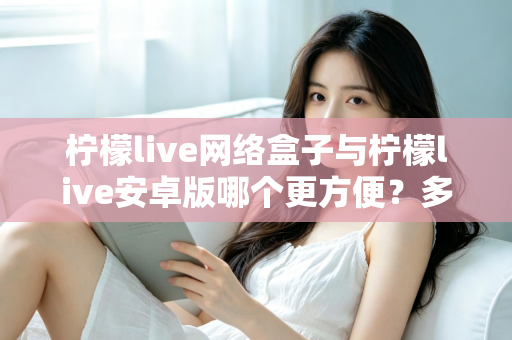 柠檬live网络盒子与柠檬live安卓版哪个更方便?多维度深度对比帮你选对设备 柠檬live网络盒子与柠檬live安卓版哪个更方便?多维度深度对比帮你选对设备