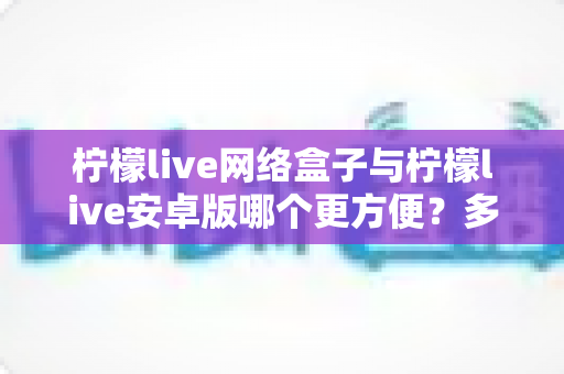 柠檬live网络盒子与柠檬live安卓版哪个更方便?多维度深度对比帮你选对设备 柠檬live网络盒子与柠檬live安卓版哪个更方便?多维度深度对比帮你选对设备