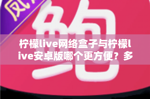 柠檬live网络盒子与柠檬live安卓版哪个更方便?多维度深度对比帮你选对设备 柠檬live网络盒子与柠檬live安卓版哪个更方便?多维度深度对比帮你选对设备