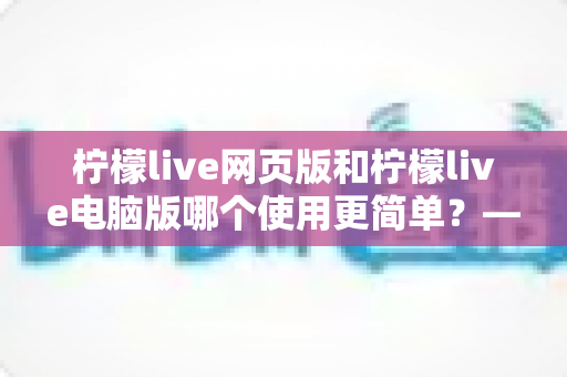 柠檬live网页版和柠檬live电脑版哪个使用更简单?——新手友好度全面对比指南 柠檬live网页版和柠檬live电脑版哪个使用更简单?——新手友好度全面对比指南