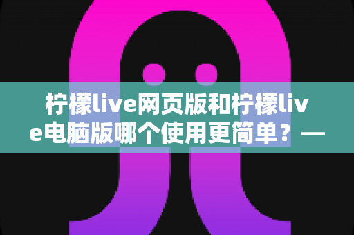 柠檬live网页版和柠檬live电脑版哪个使用更简单?——新手友好度全面对比指南 柠檬live网页版和柠檬live电脑版哪个使用更简单?——新手友好度全面对比指南
