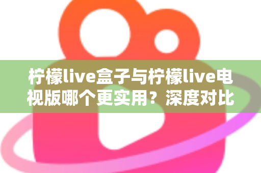 柠檬live盒子与柠檬live电视版哪个更实用？深度对比分析帮你做出最佳选择