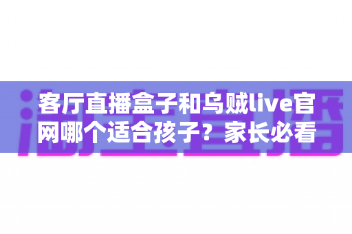 客厅直播盒子和乌贼live官网哪个适合孩子？家长必看的选型指南