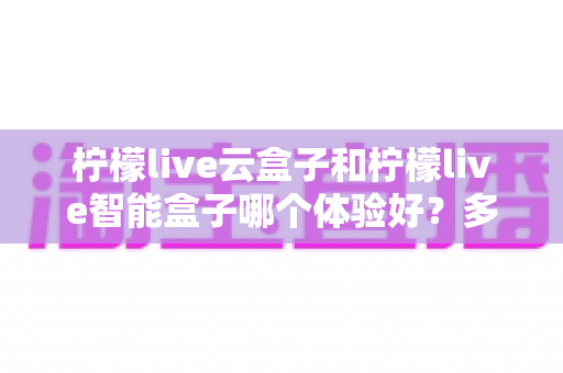 柠檬live云盒子和柠檬live智能盒子哪个体验好?多维度深度对比与选购避坑指南 柠檬live云盒子和柠檬live智能盒子哪个体验好?多维度深度对比与选购避坑指南