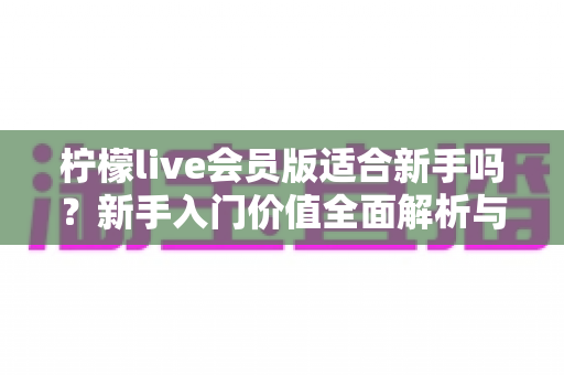 柠檬live会员版适合新手吗？新手入门价值全面解析与实用指南