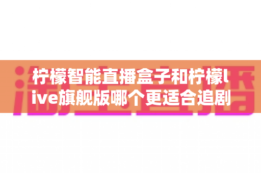 柠檬智能直播盒子和柠檬live旗舰版哪个更适合追剧?两款热门电视盒子深度对比与选购全攻略 柠檬智能直播盒子和柠檬live旗舰版哪个更适合追剧?两款热门电视盒子深度对比与选购全攻略
