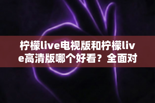 柠檬live电视版和柠檬live高清版哪个好看？全面对比评测帮你选对版本