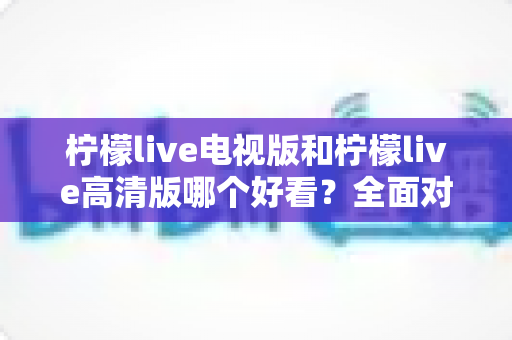 柠檬live电视版和柠檬live高清版哪个好看？全面对比评测帮你选对版本