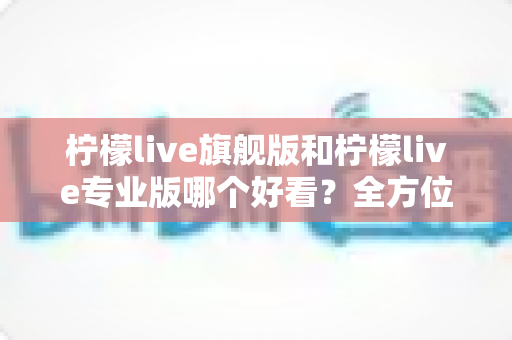 柠檬live旗舰版和柠檬live专业版哪个好看？全方位视觉对比测评助你选对版本